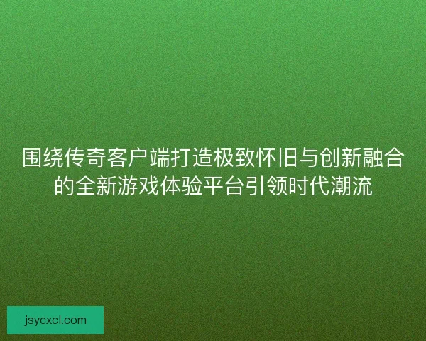 围绕传奇客户端打造极致怀旧与创新融合的全新游戏体验平台引领时代潮流