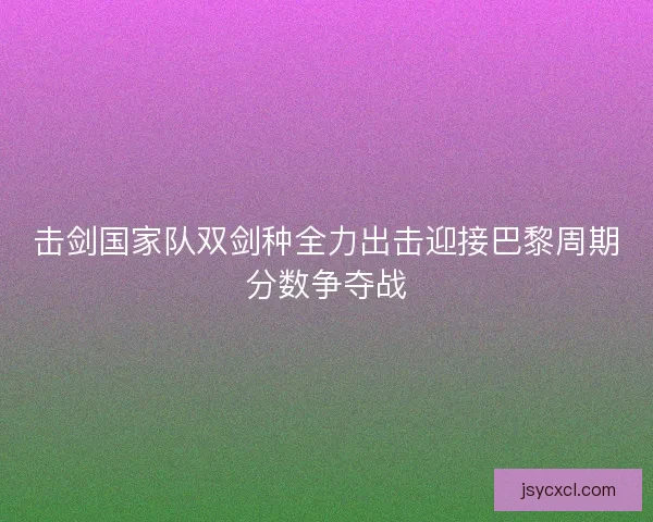 击剑国家队双剑种全力出击迎接巴黎周期分数争夺战