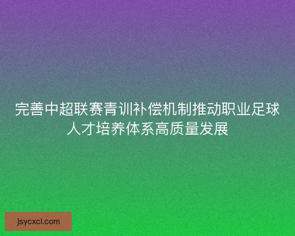 完善中超联赛青训补偿机制推动职业足球人才培养体系高质量发展