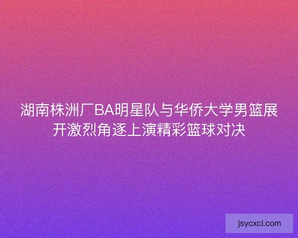 湖南株洲厂BA明星队与华侨大学男篮展开激烈角逐上演精彩篮球对决