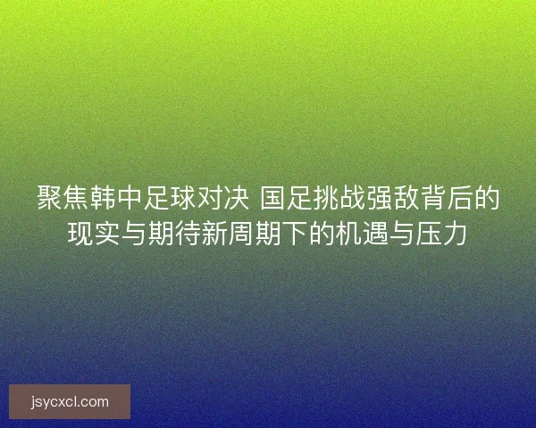 聚焦韩中足球对决 国足挑战强敌背后的现实与期待新周期下的机遇与压力