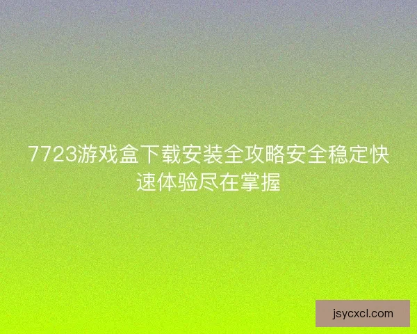 7723游戏盒下载安装全攻略安全稳定快速体验尽在掌握