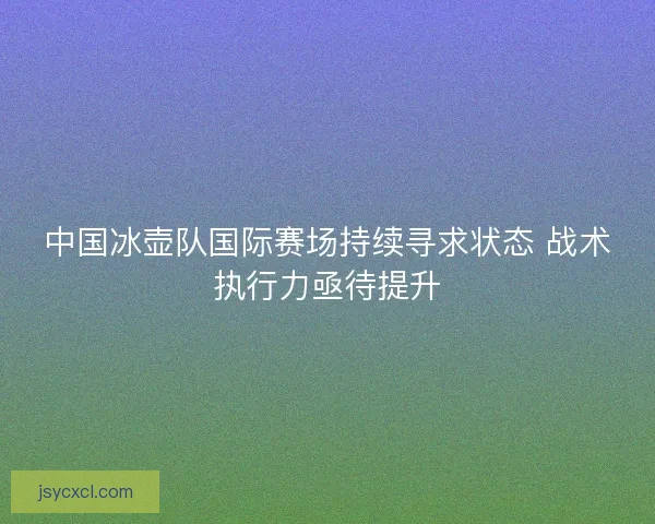 中国冰壶队国际赛场持续寻求状态 战术执行力亟待提升