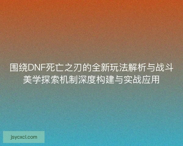 围绕DNF死亡之刃的全新玩法解析与战斗美学探索机制深度构建与实战应用
